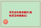 灵芝必吃美食图片(美味灵芝料理展示)