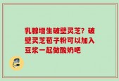 乳腺增生破壁灵芝？破壁灵芝苞子粉可以加入豆浆一起做酸奶吧