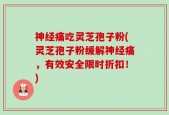 神经痛吃灵芝孢子粉(灵芝孢子粉缓解神经痛，有效安全限时折扣！)