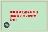 瑞森牌灵芝孢子粉报价(瑞森灵芝孢子粉价格公布)