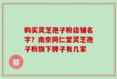 购买灵芝孢子粉店铺名字？南京同仁堂灵芝孢子粉旗下牌子有几家