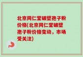 北京同仁堂破壁孢子粉价格(北京同仁堂破壁孢子粉价格变动，市场受关注)