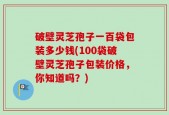 破壁灵芝孢子一百袋包装多少钱(100袋破壁灵芝孢子包装价格，你知道吗？)