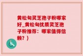 黄松甸灵芝孢子粉哪家好_黄松甸优质灵芝孢子粉推荐：哪家值得信赖？)