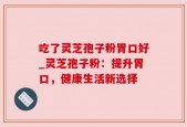 吃了灵芝孢子粉胃口好_灵芝孢子粉：提升胃口，健康生活新选择