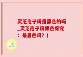 灵芝孢子粉是黑色的吗_灵芝孢子粉颜色探究：是黑色吗？)
