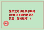 紫灵芝可以给孩子喝吗(适合孩子喝的紫灵芝饮品，你知道吗？)