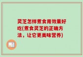 灵芝怎样煮食用效果好吃(煮食灵芝的正确方法，让它更美味营养)