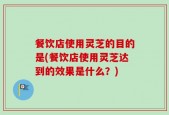 餐饮店使用灵芝的目的是(餐饮店使用灵芝达到的效果是什么？)