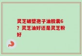 灵芝破壁孢子油胶囊6？灵芝油好还是灵芝粉好