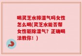 喝灵芝水排湿气吗女性怎么喝(灵芝水能否帮女性驱除湿气？正确喝法教你！)