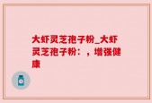 大虾灵芝孢子粉_大虾灵芝孢子粉：，增强健康