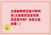士官能喝灵芝孢子粉吗女(士官是否适合饮用灵芝孢子粉？女性士官必看！)