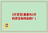 1斤灵芝(重量为1斤的灵芝如何选购？)