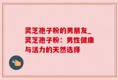 灵芝孢子粉的男朋友_灵芝孢子粉：男性健康与活力的天然选择