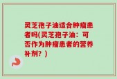 灵芝孢子油适合肿瘤患者吗(灵芝孢子油：可否作为肿瘤患者的营养补剂？)