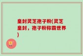 皇封灵芝孢子粉(灵芝皇封，孢子粉称霸世界)