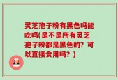 灵芝孢子粉有黑色吗能吃吗(是不是所有灵芝孢子粉都是黑色的？可以直接食用吗？)
