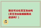 肠炎可以吃灵芝泡水吗(灵芝泡水能缓解肠炎症状吗？)