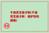 千源灵芝孢子粉(千源灵芝孢子粉：保护你的健康)