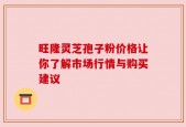 旺隆灵芝孢子粉价格让你了解市场行情与购买建议