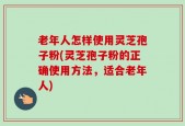 老年人怎样使用灵芝孢子粉(灵芝孢子粉的正确使用方法，适合老年人)