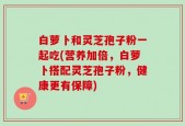 白萝卜和灵芝孢子粉一起吃(营养加倍，白萝卜搭配灵芝孢子粉，健康更有保障)