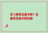 芝蔲牌灵芝孢子粉？芝甫灵芝孢孑粉价格