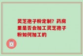 灵芝孢子粉定制？药房里是否会加工灵芝孢子粉如何加工的