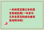 一年的灵芝跟三年的灵芝有啥区别(一年生与三年生灵芝的成分差异及功效分析)