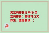 灵芝炖排骨行不行(灵芝炖排骨：美味可口又养生，值得尝试！)