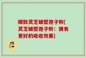 顺致灵芝破壁孢子粉(灵芝破壁孢子粉：拥有更好的吸收效果)