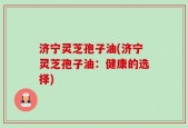 济宁灵芝孢子油(济宁灵芝孢子油：健康的选择)