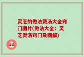 灵芝的做法煲汤大全窍门图片(做法大全：灵芝煲汤窍门及图解)