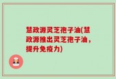 慧政源灵芝孢子油(慧政源推出灵芝孢子油，提升免疫力)