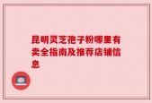 昆明灵芝孢子粉哪里有卖全指南及推荐店铺信息