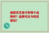 破壁灵芝孢子粉哪个品牌好？品牌对比与购买建议？