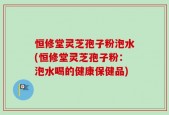 恒修堂灵芝孢子粉泡水(恒修堂灵芝孢子粉：泡水喝的健康保健品)