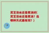 灵芝泡水还是煮汤好(灵芝泡水还是煮汤？选哪种方式最有效？)
