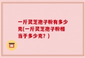一斤灵芝孢子粉有多少克(一斤灵芝孢子粉相当于多少克？)