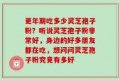 更年期吃多少灵芝孢子粉？听说灵芝孢子粉非常好，身边的好多朋友都在吃，想问问灵芝孢子粉究竟有多好