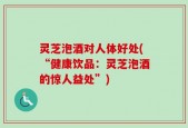 灵芝泡酒对人体好处(“健康饮品：灵芝泡酒的惊人益处”)