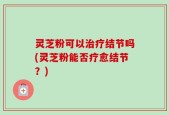 灵芝粉可以治疗结节吗(灵芝粉能否疗愈结节？)