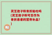 灵芝孢子粉骨折能吃吗(灵芝孢子粉可否作为骨折患者的营养补品？)