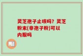 灵芝孢子止咳吗？灵芝粉末(非孢子粉)可以内服吗