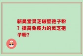 新昊堂灵芝破壁孢子粉？提高免疫力的灵芝孢子粉？