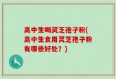 高中生喝灵芝孢子粉(高中生食用灵芝孢子粉有哪些好处？)