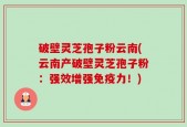破壁灵芝孢子粉云南(云南产破壁灵芝孢子粉：强效增强免疫力！)