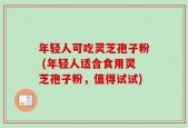 年轻人可吃灵芝孢子粉 (年轻人适合食用灵芝孢子粉，值得试试)