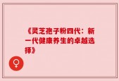 《灵芝孢子粉四代：新一代健康养生的卓越选择》